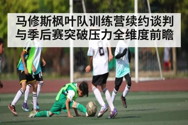 马修斯枫叶队训练营续约谈判与季后赛突破压力全维度前瞻