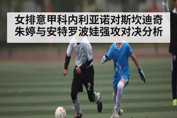 女排意甲科内利亚诺对斯坎迪奇 朱婷与安特罗波娃强攻对决分析